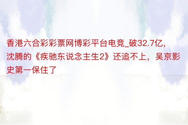 香港六合彩彩票网博彩平台电竞_破32.7亿，沈腾的《疾驰东说念主生2》还追不上，吴京影史第一保住了