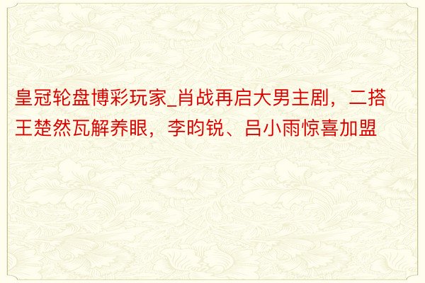 皇冠轮盘博彩玩家_肖战再启大男主剧，二搭王楚然瓦解养眼，李昀锐、吕小雨惊喜加盟