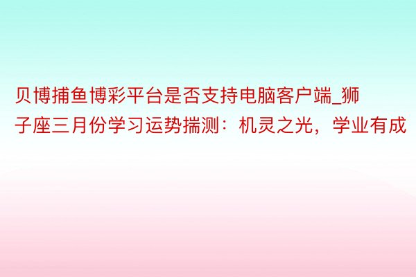 贝博捕鱼博彩平台是否支持电脑客户端_狮子座三月份学习运势揣测：机灵之光，学业有成