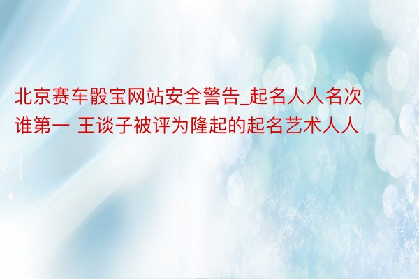 北京赛车骰宝网站安全警告_起名人人名次谁第一 王谈子被评为隆起的起名艺术人人