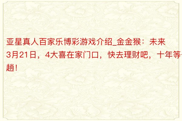 亚星真人百家乐博彩游戏介绍_金金猴：未来3月21日，4大喜在家门口，快去理财吧，十年等一趟！