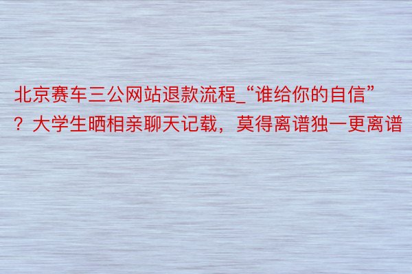 北京赛车三公网站退款流程_“谁给你的自信”？大学生晒相亲聊天记载，莫得离谱独一更离谱