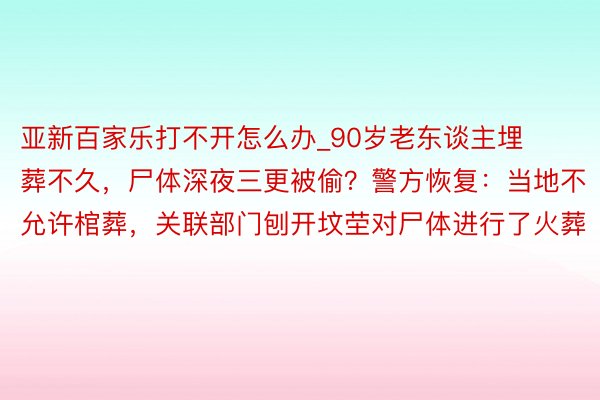 亚新百家乐打不开怎么办_90岁老东谈主埋葬不久，尸体深夜三更被偷？警方恢复：当地不允许棺葬，关联部门刨开坟茔对尸体进行了火葬