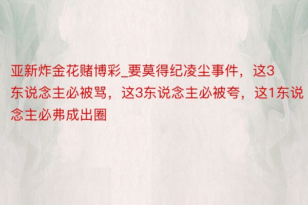 亚新炸金花赌博彩_要莫得纪凌尘事件，这3东说念主必被骂，这3东说念主必被夸，这1东说念主必弗成出圈