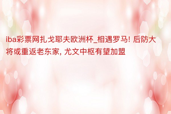 iba彩票网扎戈耶夫欧洲杯_相遇罗马! 后防大将或重返老东家, 尤文中枢有望加盟