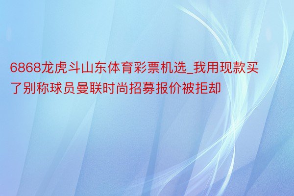 6868龙虎斗山东体育彩票机选_我用现款买了别称球员曼联时尚招募报价被拒却