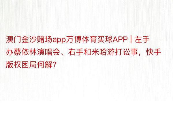 澳门金沙赌场app万博体育买球APP | 左手办蔡依林演唱会、右手和米哈游打讼事，快手版权困局何解？