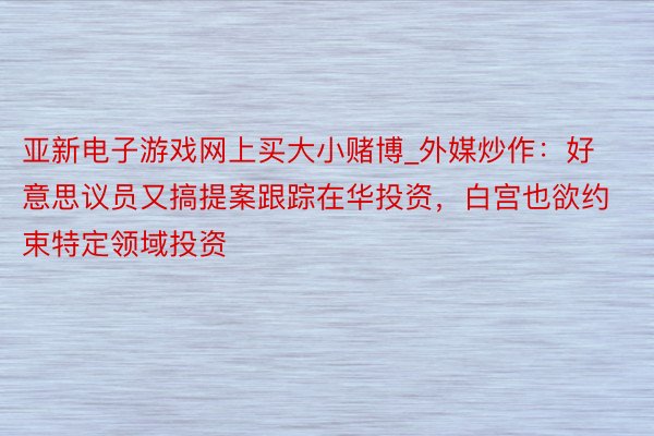 亚新电子游戏网上买大小赌博_外媒炒作：好意思议员又搞提案跟踪在华投资，白宫也欲约束特定领域投资