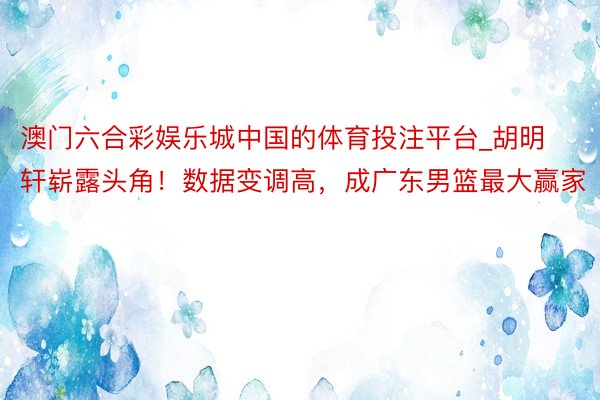 澳门六合彩娱乐城中国的体育投注平台_胡明轩崭露头角！数据变调高，成广东男篮最大赢家