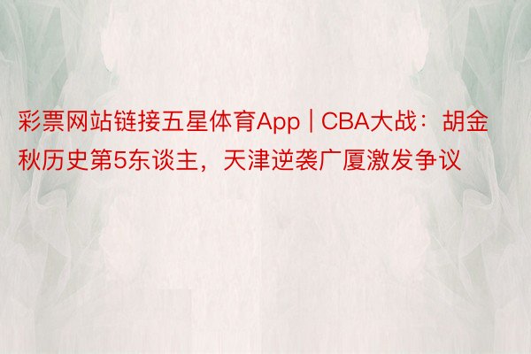 彩票网站链接五星体育App | CBA大战：胡金秋历史第5东谈主，天津逆袭广厦激发争议