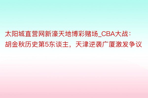 太阳城直营网新濠天地博彩赌场_CBA大战：胡金秋历史第5东谈主，天津逆袭广厦激发争议