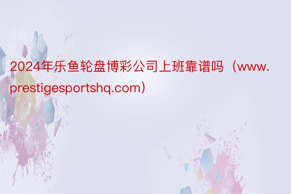 2024年乐鱼轮盘博彩公司上班靠谱吗（www.prestigesportshq.com）