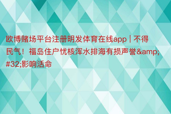 欧博赌场平台注册明发体育在线app | 不得民气！福岛住户忧核浑水排海有损声誉&#32;影响活命