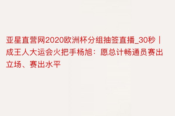 亚星直营网2020欧洲杯分组抽签直播_30秒｜成王人大运会火把手杨旭：愿总计畅通员赛出立场、赛出水平