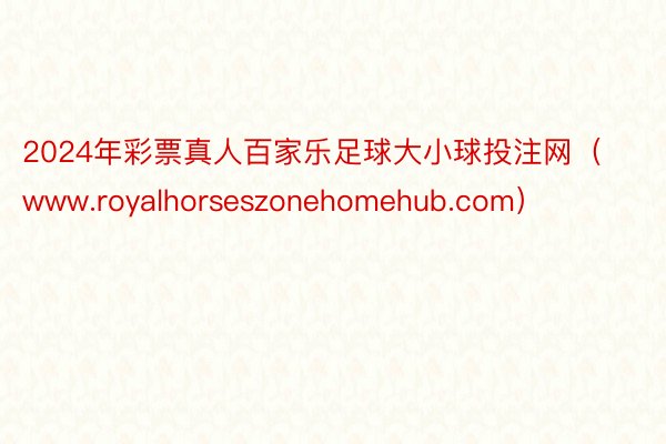 2024年彩票真人百家乐足球大小球投注网（www.royalhorseszonehomehub.com）