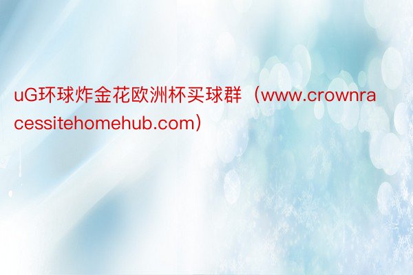 uG环球炸金花欧洲杯买球群（www.crownracessitehomehub.com）