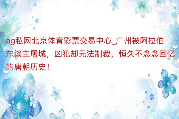 ag私网北京体育彩票交易中心_广州被阿拉伯东谈主屠城，凶犯却无法制裁，恒久不念念回忆的唐朝历史！