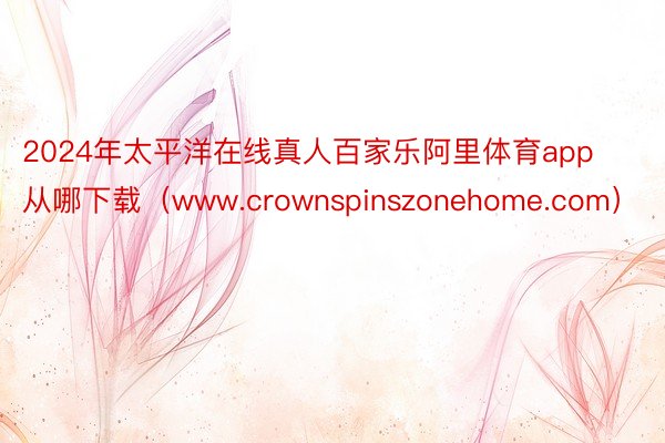 2024年太平洋在线真人百家乐阿里体育app从哪下载（www.crownspinszonehome.com）