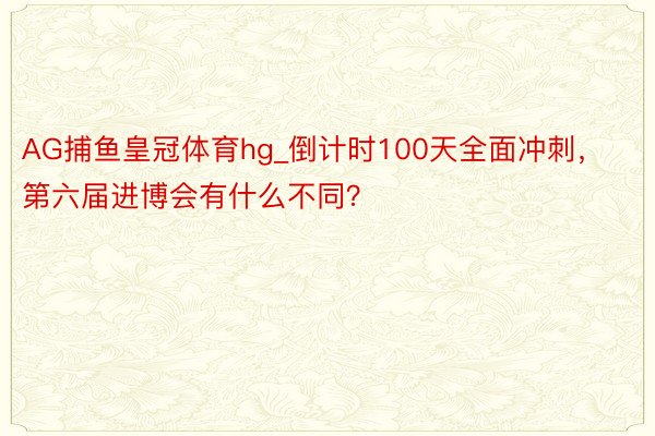 AG捕鱼皇冠体育hg_倒计时100天全面冲刺，第六届进博会有什么不同？