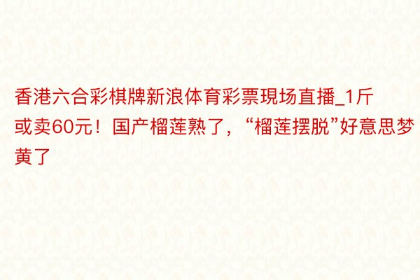 香港六合彩棋牌新浪体育彩票現场直播_1斤或卖60元！国产榴莲熟了，“榴莲摆脱”好意思梦黄了