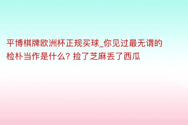 平博棋牌欧洲杯正规买球_你见过最无谓的检朴当作是什么? 捡了芝麻丢了西瓜