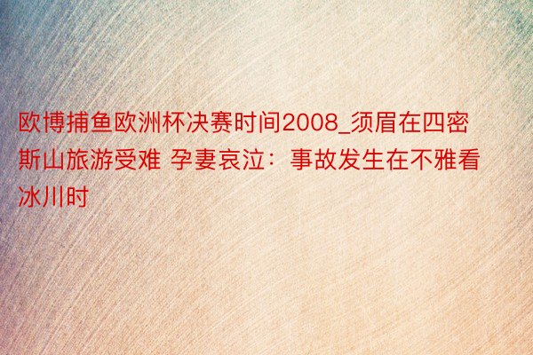 欧博捕鱼欧洲杯决赛时间2008_须眉在四密斯山旅游受难 孕妻哀泣：事故发生在不雅看冰川时