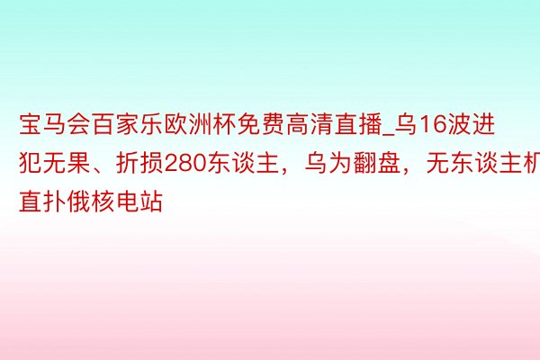 宝马会百家乐欧洲杯免费高清直播_乌16波进犯无果、折损280东谈主，乌为翻盘，无东谈主机直扑俄核电站