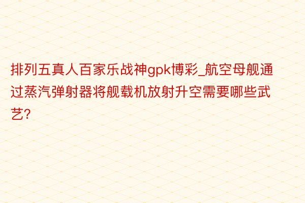 排列五真人百家乐战神gpk博彩_航空母舰通过蒸汽弹射器将舰载机放射升空需要哪些武艺？