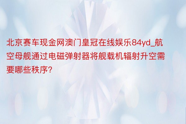 北京赛车现金网澳门皇冠在线娱乐84yd_航空母舰通过电磁弹射器将舰载机辐射升空需要哪些秩序？