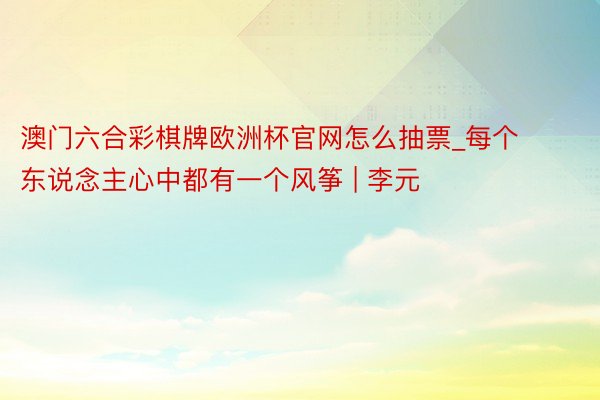 澳门六合彩棋牌欧洲杯官网怎么抽票_每个东说念主心中都有一个风筝 | 李元