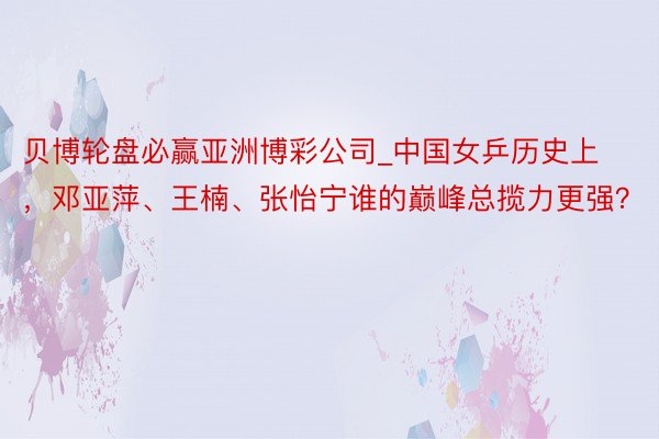 贝博轮盘必赢亚洲博彩公司_中国女乒历史上，邓亚萍、王楠、张怡宁谁的巅峰总揽力更强？