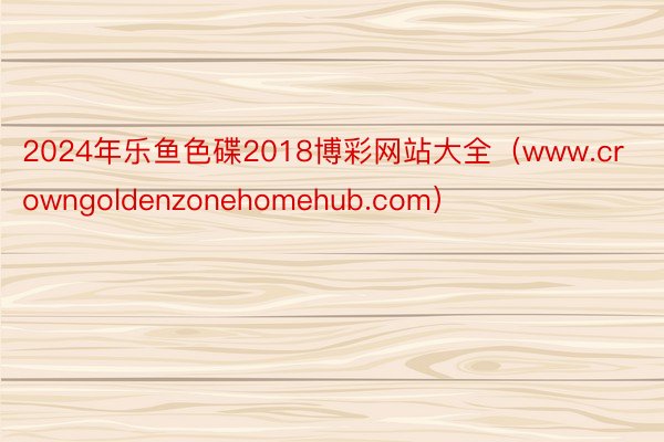 2024年乐鱼色碟2018博彩网站大全（www.crowngoldenzonehomehub.com）
