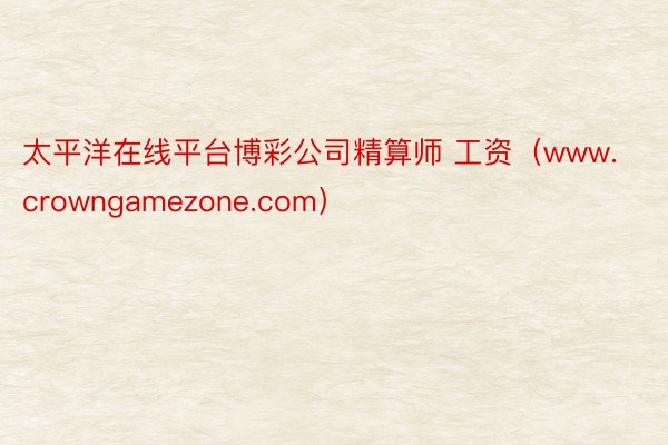 太平洋在线平台博彩公司精算师 工资（www.crowngamezone.com）