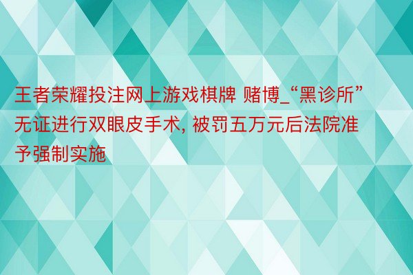 王者荣耀投注网上游戏棋牌 赌博_“黑诊所”无证进行双眼皮手术, 被罚五万元后法院准予强制实施