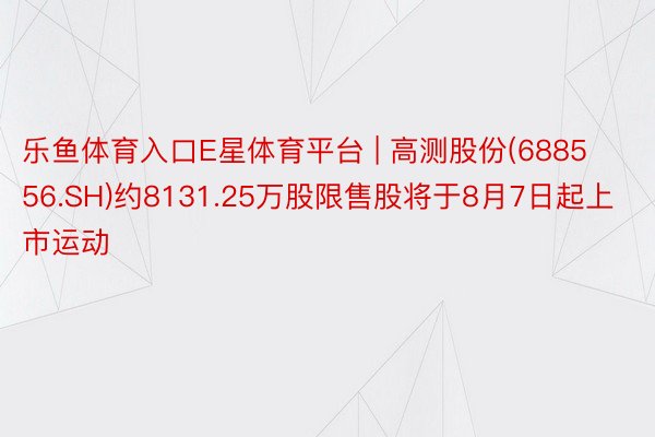 乐鱼体育入口E星体育平台 | 高测股份(688556.SH)约8131.25万股限售股将于8月7日起上市运动