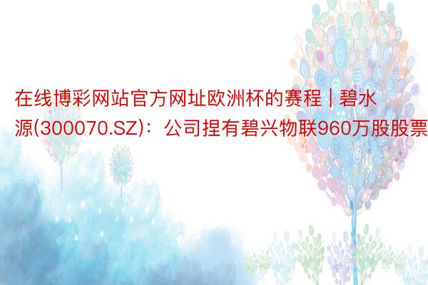 在线博彩网站官方网址欧洲杯的赛程 | 碧水源(300070.SZ)：公司捏有碧兴物联960万股股票