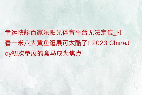 幸运快艇百家乐阳光体育平台无法定位_扛着一米八大黄鱼逛展可太酷了! 2023 ChinaJoy初次参展的盒马成为焦点