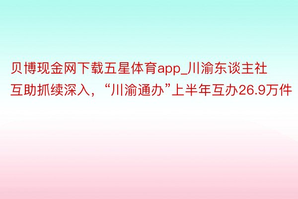 贝博现金网下载五星体育app_川渝东谈主社互助抓续深入，“川渝通办”上半年互办26.9万件