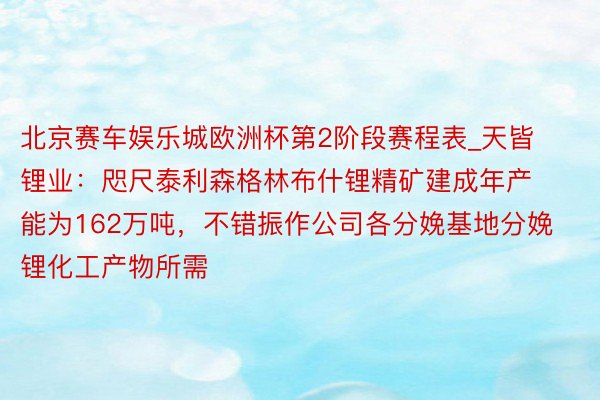 北京赛车娱乐城欧洲杯第2阶段赛程表_天皆锂业：咫尺泰利森格林布什锂精矿建成年产能为162万吨，不错振作公司各分娩基地分娩锂化工产物所需