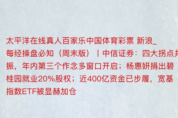 太平洋在线真人百家乐中国体育彩票 新浪_每经操盘必知（周末版）丨中信证券：四大拐点共振，年内第三个作念多窗口开启；杨惠妍捐出碧桂园就业20%股权；近400亿资金已步履，宽基指数ETF被显赫加仓