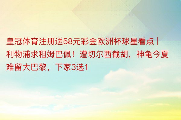 皇冠体育注册送58元彩金欧洲杯球星看点 | 利物浦求租姆巴佩！遭切尔西截胡，神龟今夏难留大巴黎，下家3选1