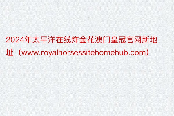 2024年太平洋在线炸金花澳门皇冠官网新地址（www.royalhorsessitehomehub.com）