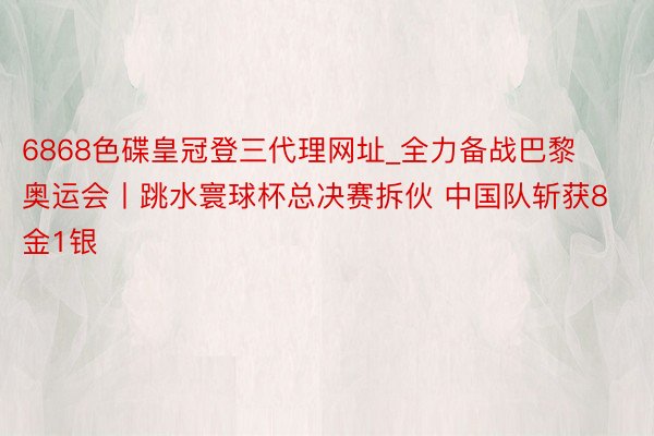 6868色碟皇冠登三代理网址_全力备战巴黎奥运会丨跳水寰球杯总决赛拆伙 中国队斩获8金1银