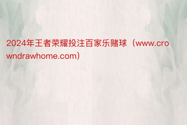 2024年王者荣耀投注百家乐赌球（www.crowndrawhome.com）