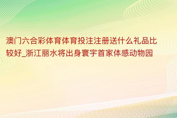 澳门六合彩体育体育投注注册送什么礼品比较好_浙江丽水将出身寰宇首家体感动物园