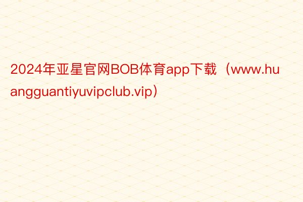 2024年亚星官网BOB体育app下载（www.huangguantiyuvipclub.vip）