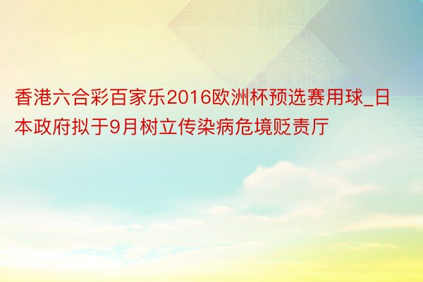 香港六合彩百家乐2016欧洲杯预选赛用球_日本政府拟于9月树立传染病危境贬责厅