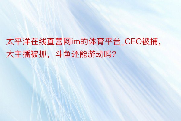 太平洋在线直营网im的体育平台_CEO被捕，大主播被抓，斗鱼还能游动吗？