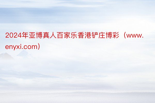 2024年亚博真人百家乐香港铲庄博彩（www.enyxi.com）