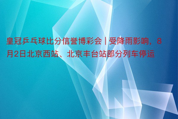 皇冠乒乓球比分信誉博彩会 | 受降雨影响，8月2日北京西站、北京丰台站部分列车停运